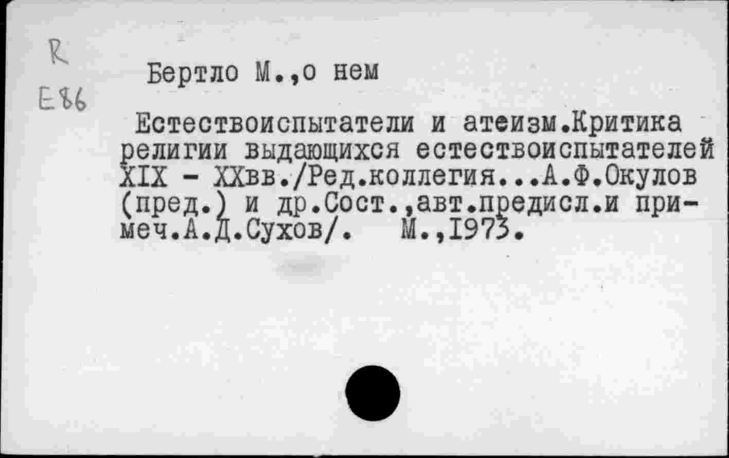 ﻿к
ЕН
Бертло М.,о нем
Естествоиспытатели и атеизм.Критика религии выдающихся естествоиспытателей XIX - ХХвв./Ред.коллегия...А.Ф.Окулов (пред.) и др.Сост.»авт.предисл.и при-меч.А.Д.Сухов/. М.,1975.